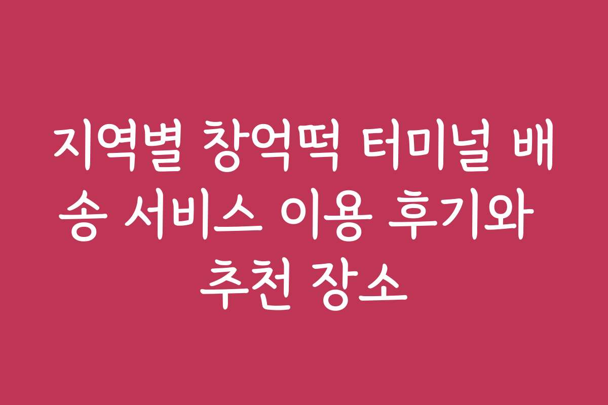 지역별 창억떡 터미널 배송 서비스 이용 후기와 추천 장소
