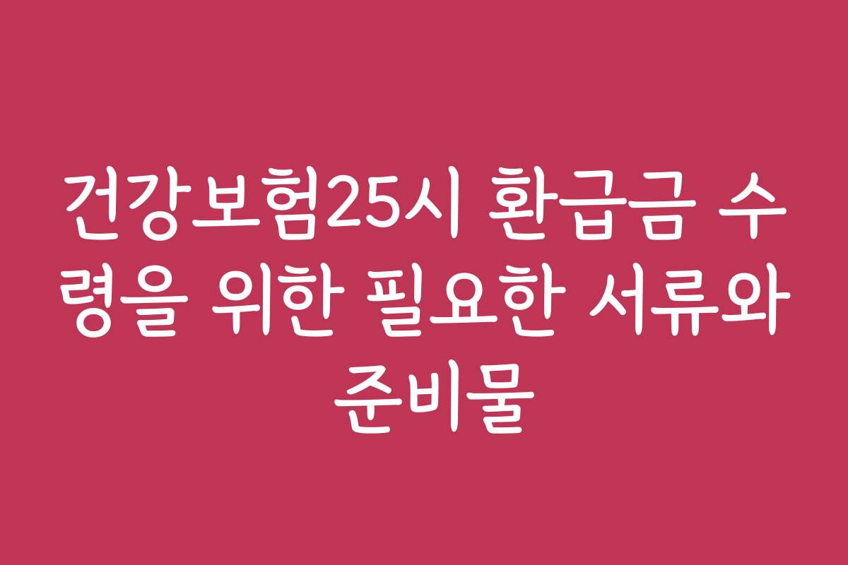 건강보험25시 환급금 수령을 위한 필요한 서류와 준비물