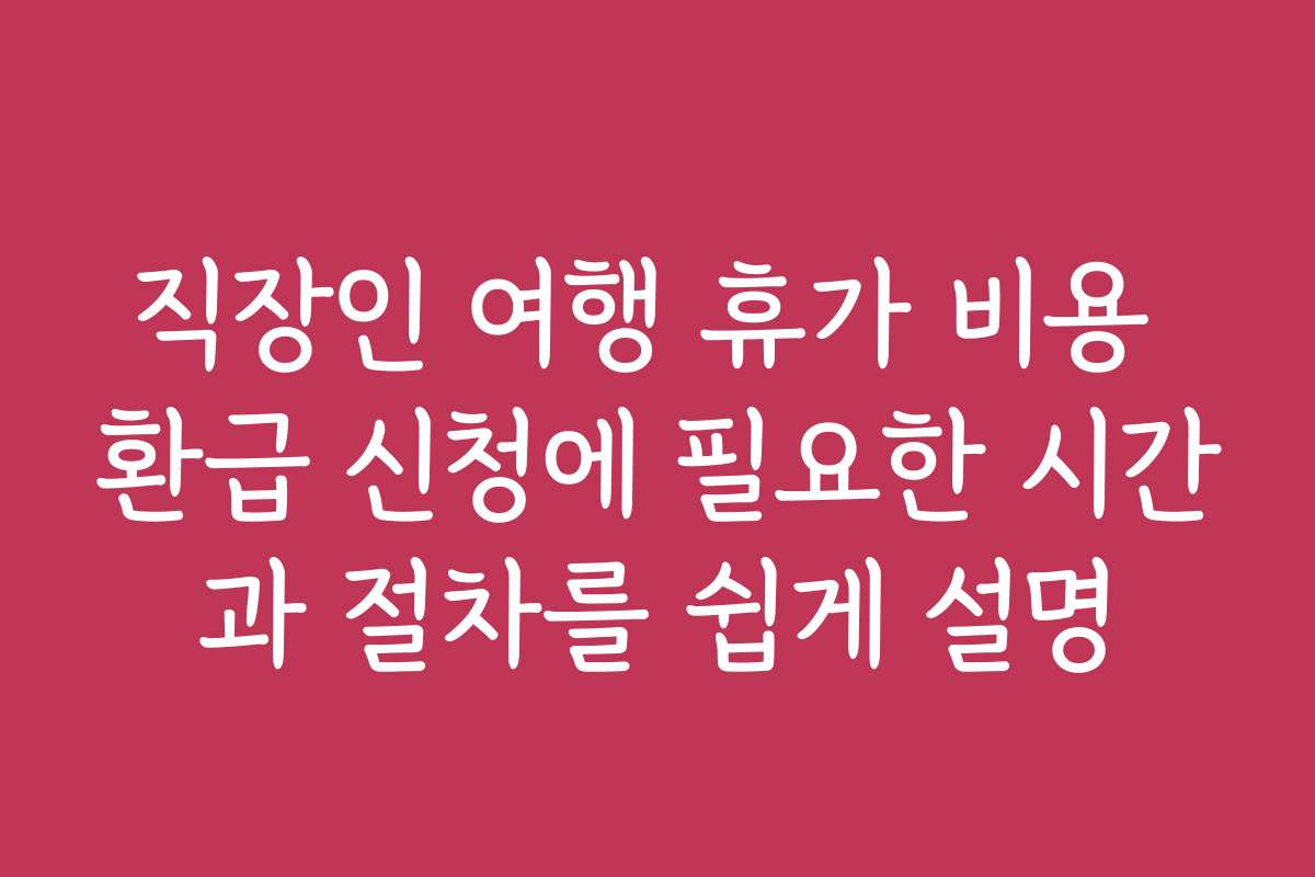 직장인 여행 휴가 비용 환급 신청에 필요한 시간과 절차를 쉽게 설명