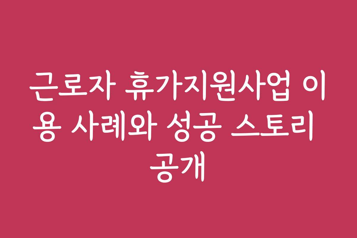 근로자 휴가지원사업 이용 사례와 성공 스토리 공개