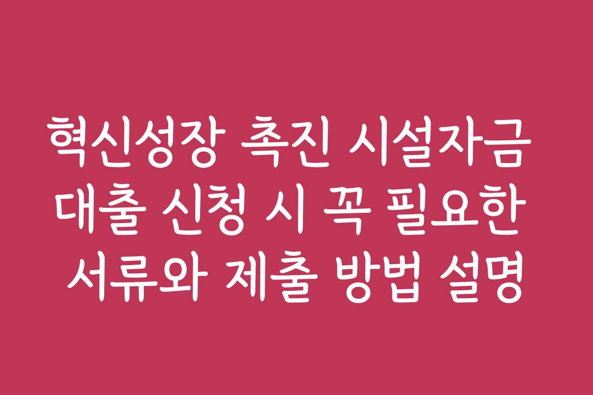 혁신성장 촉진 시설자금 대출 신청 시 꼭 필요한 서류와 제출 방법 설명