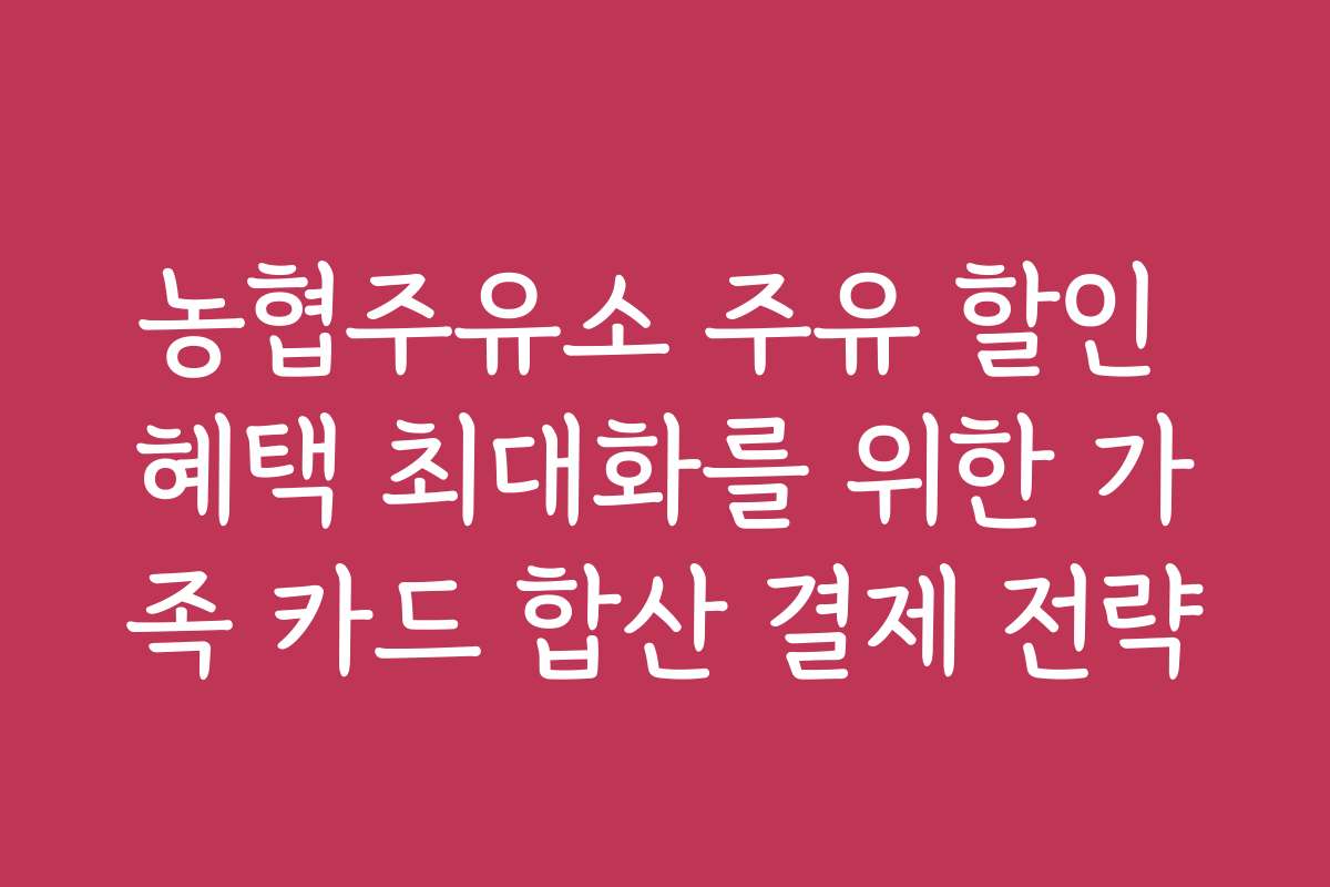 농협주유소 주유 할인 혜택 최대화를 위한 가족 카드 합산 결제 전략