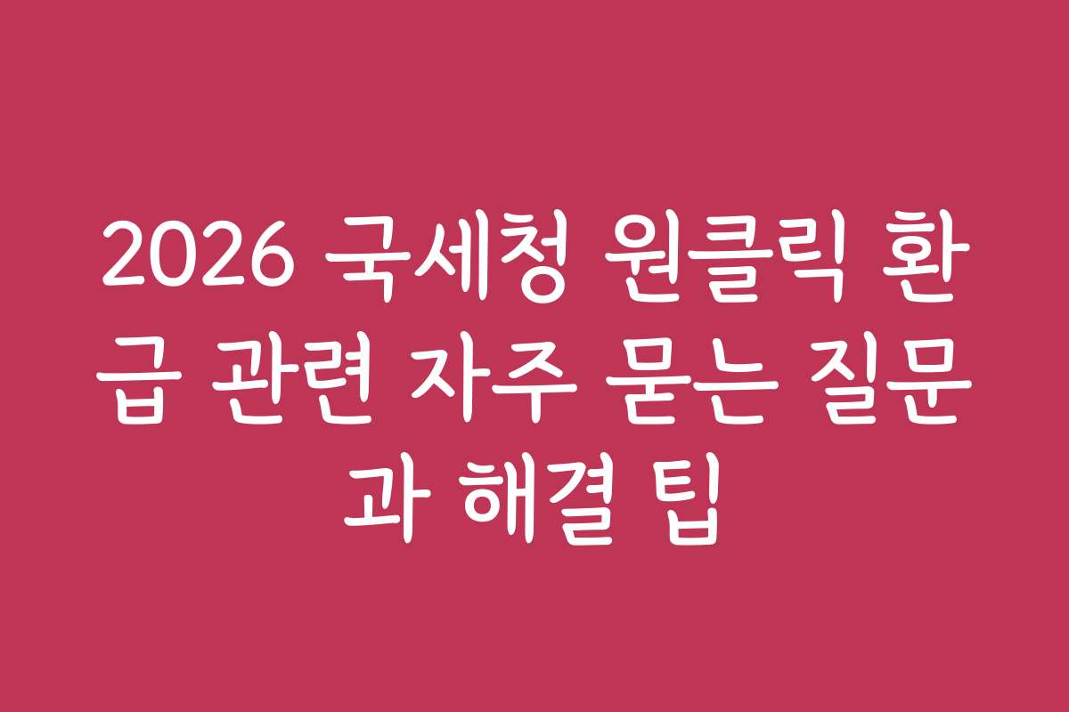 2026 국세청 원클릭 환급 관련 자주 묻는 질문과 해결 팁