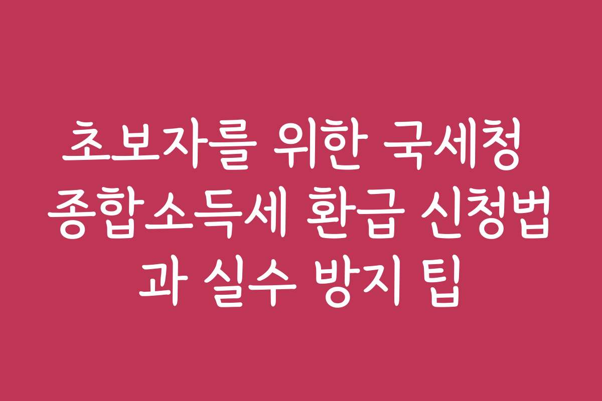 초보자를 위한 국세청 종합소득세 환급 신청법과 실수 방지 팁