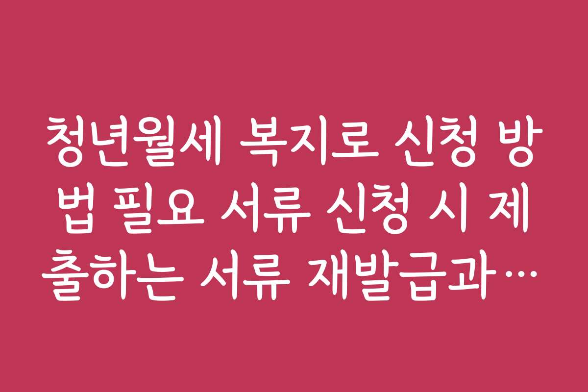 청년월세 복지로 신청 방법 필요 서류 신청 시 제출하는 서류 재발급과 준비 방법