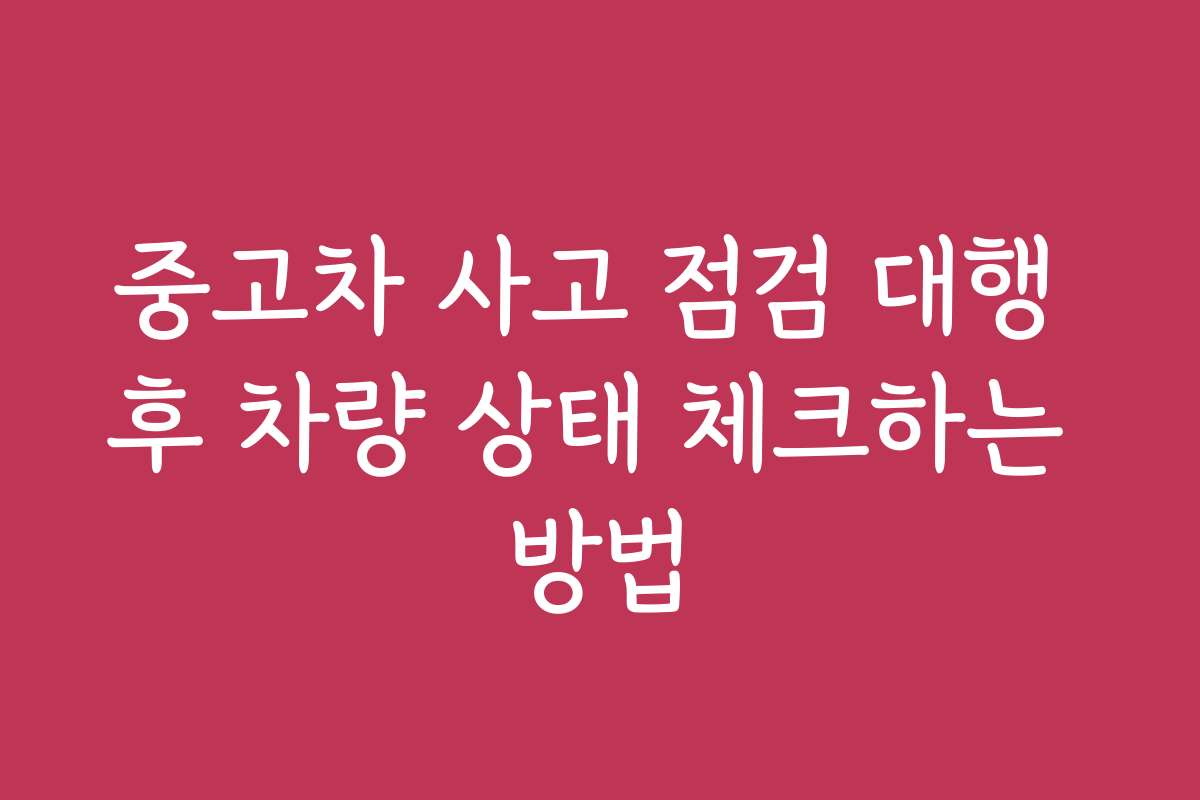 중고차 사고 점검 대행 후 차량 상태 체크하는 방법