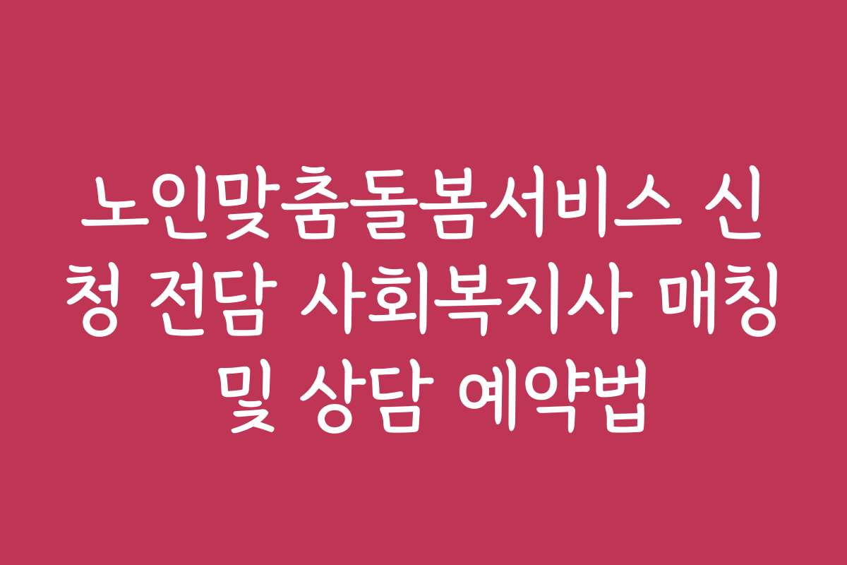 노인맞춤돌봄서비스 신청 전담 사회복지사 매칭 및 상담 예약법