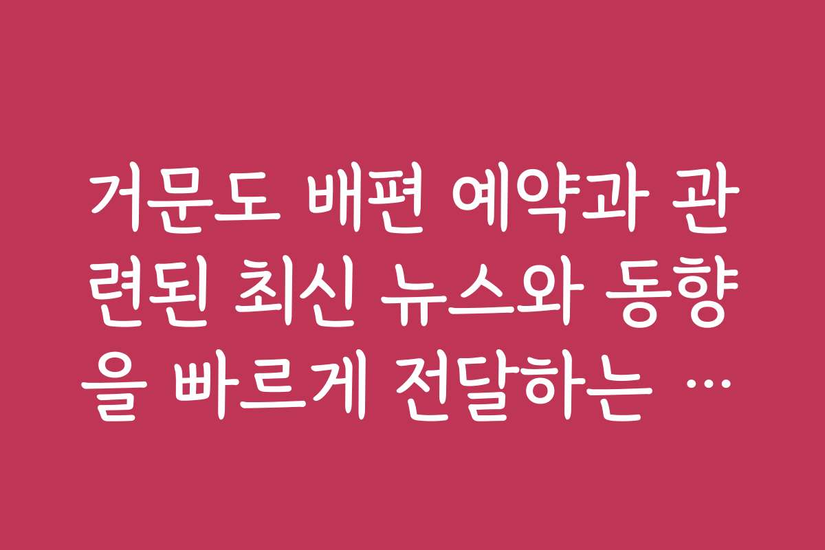 거문도 배편 예약과 관련된 최신 뉴스와 동향을 빠르게 전달하는 방법