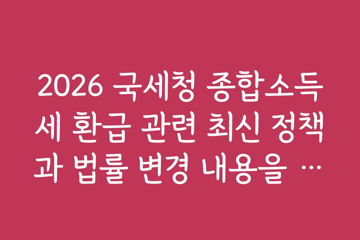 2026 국세청 종합소득세 환급 관련 최신 정책과 법률 변경 내용을 빠르게 파악하는 법