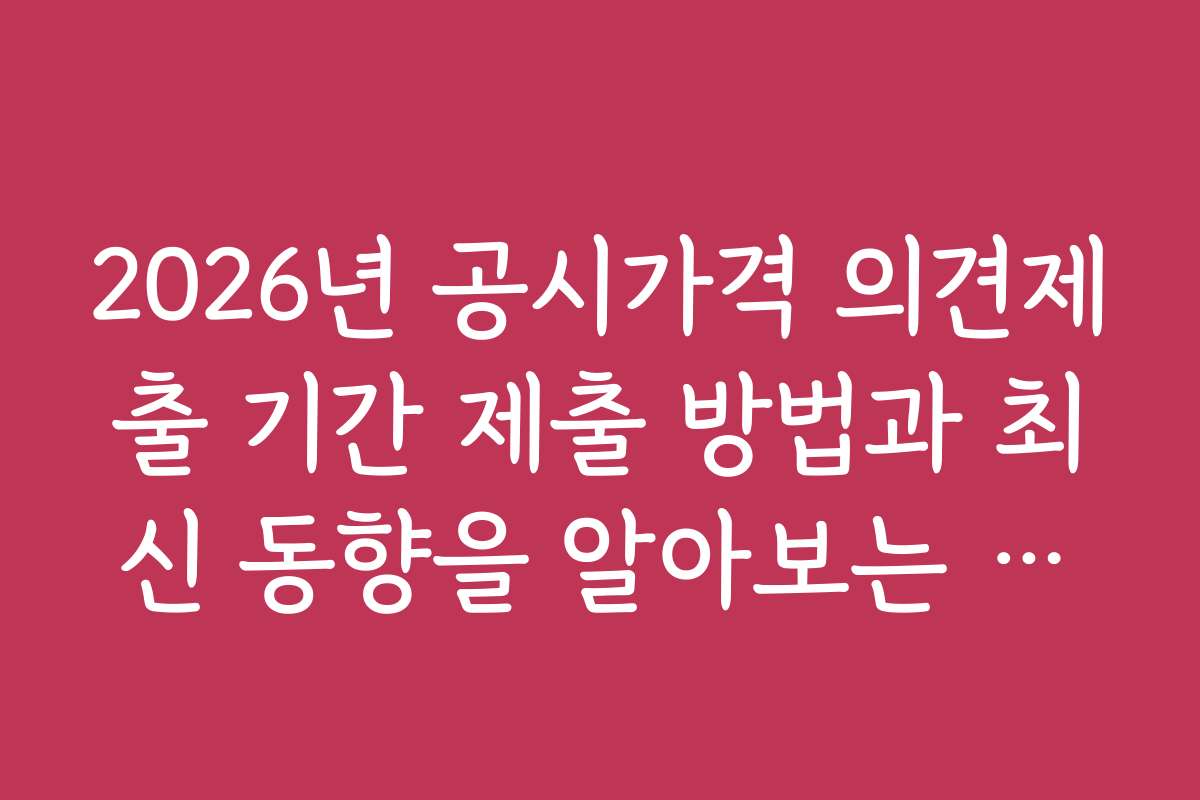 2026년 공시가격 의견제출 기간 제출 방법과 최신 동향을 알아보는 방법