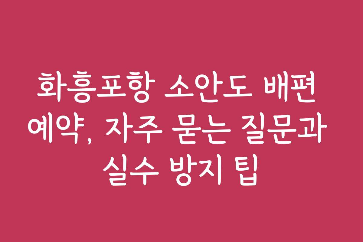 화흥포항 소안도 배편 예약, 자주 묻는 질문과 실수 방지 팁