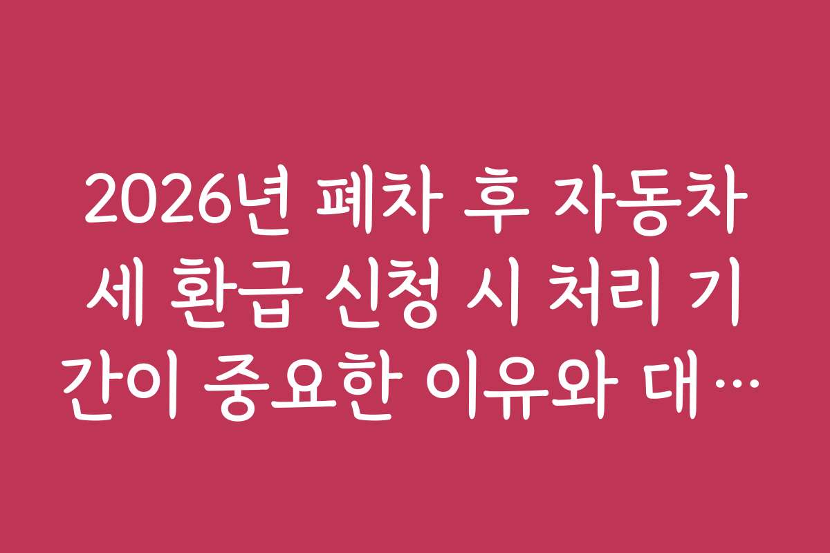 2026년 폐차 후 자동차세 환급 신청 시 처리 기간이 중요한 이유와 대비책 안내