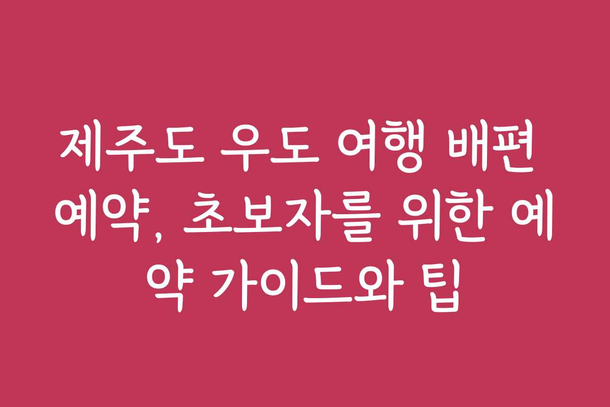 제주도 우도 여행 배편 예약, 초보자를 위한 예약 가이드와 팁