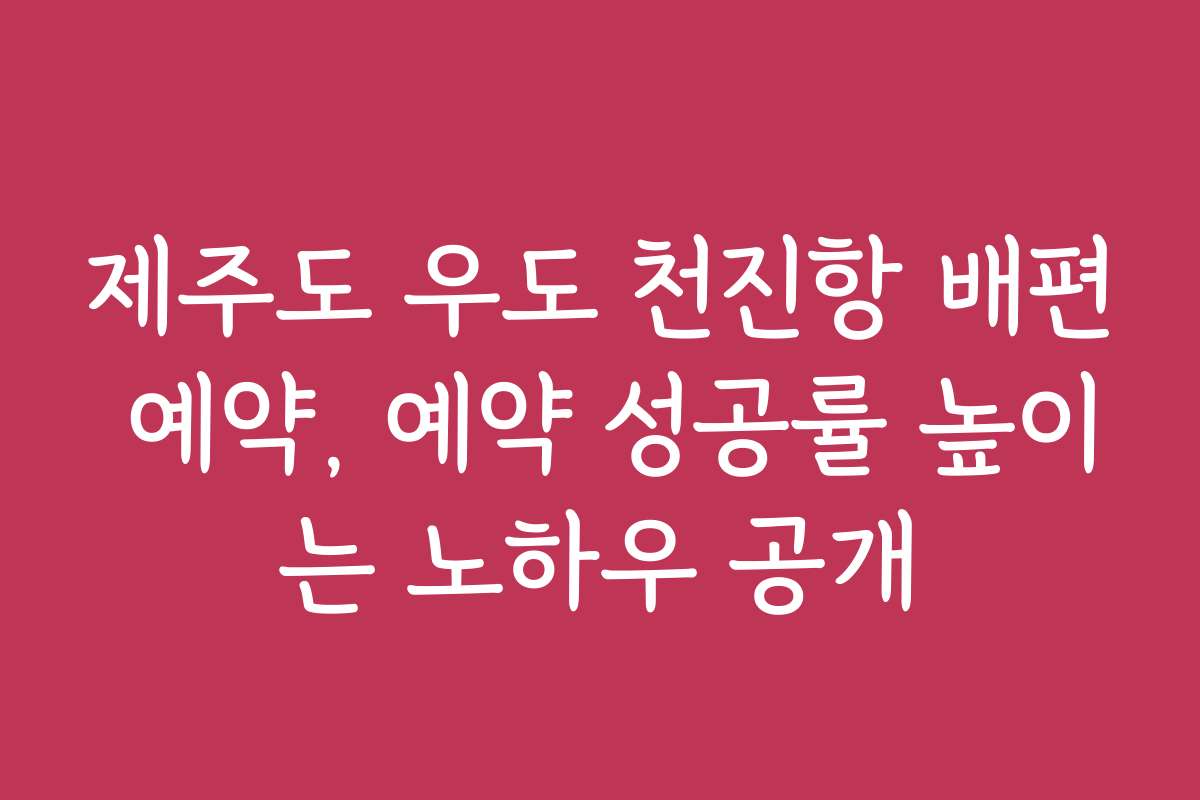 제주도 우도 천진항 배편 예약, 예약 성공률 높이는 노하우 공개