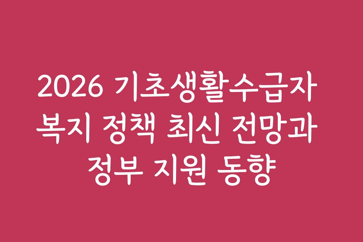 2026 기초생활수급자 복지 정책 최신 전망과 정부 지원 동향