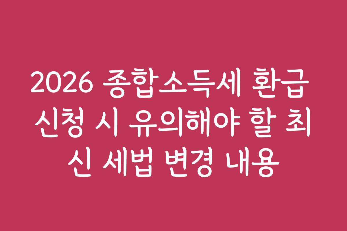 2026 종합소득세 환급 신청 시 유의해야 할 최신 세법 변경 내용