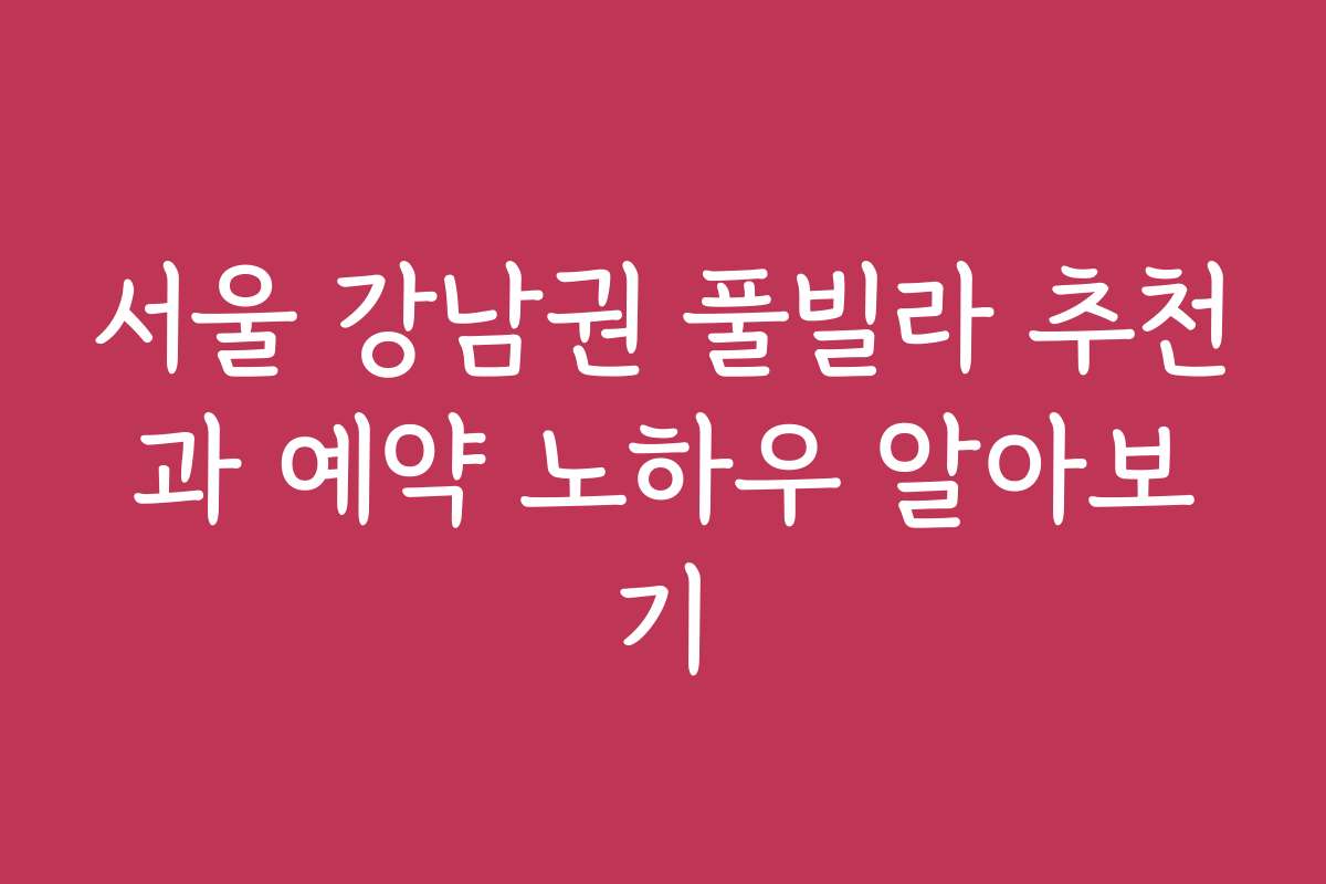서울 강남권 풀빌라 추천과 예약 노하우 알아보기
