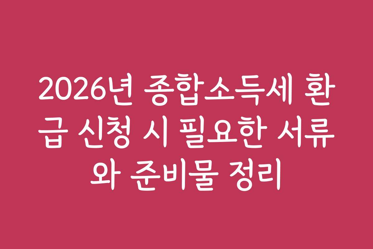 2026년 종합소득세 환급 신청 시 필요한 서류와 준비물 정리