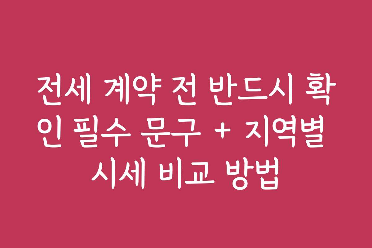 전세 계약 전 반드시 확인 필수 문구 + 지역별 시세 비교 방법