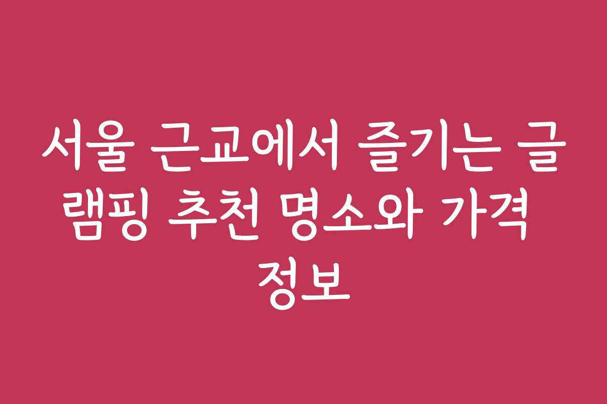 서울 근교에서 즐기는 글램핑 추천 명소와 가격 정보