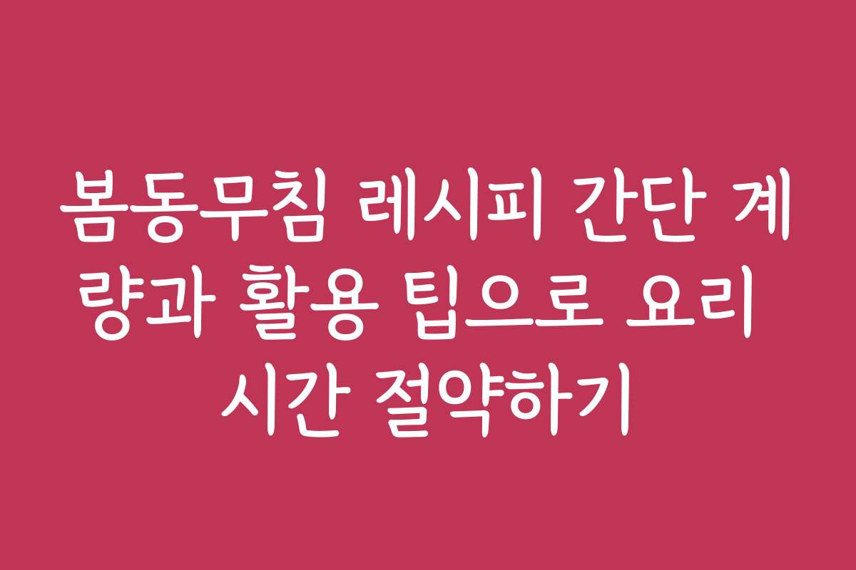 봄동무침 레시피 간단 계량과 활용 팁으로 요리 시간 절약하기