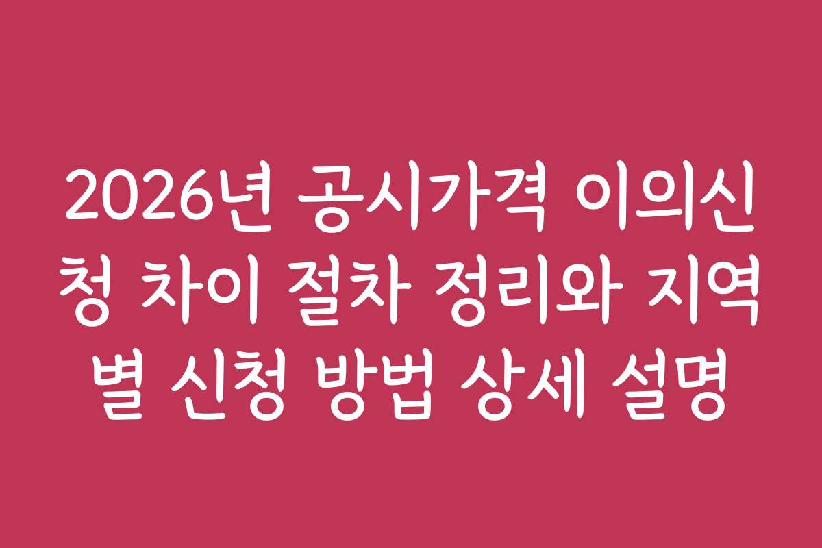 2026년 공시가격 이의신청 차이 절차 정리와 지역별 신청 방법 상세 설명