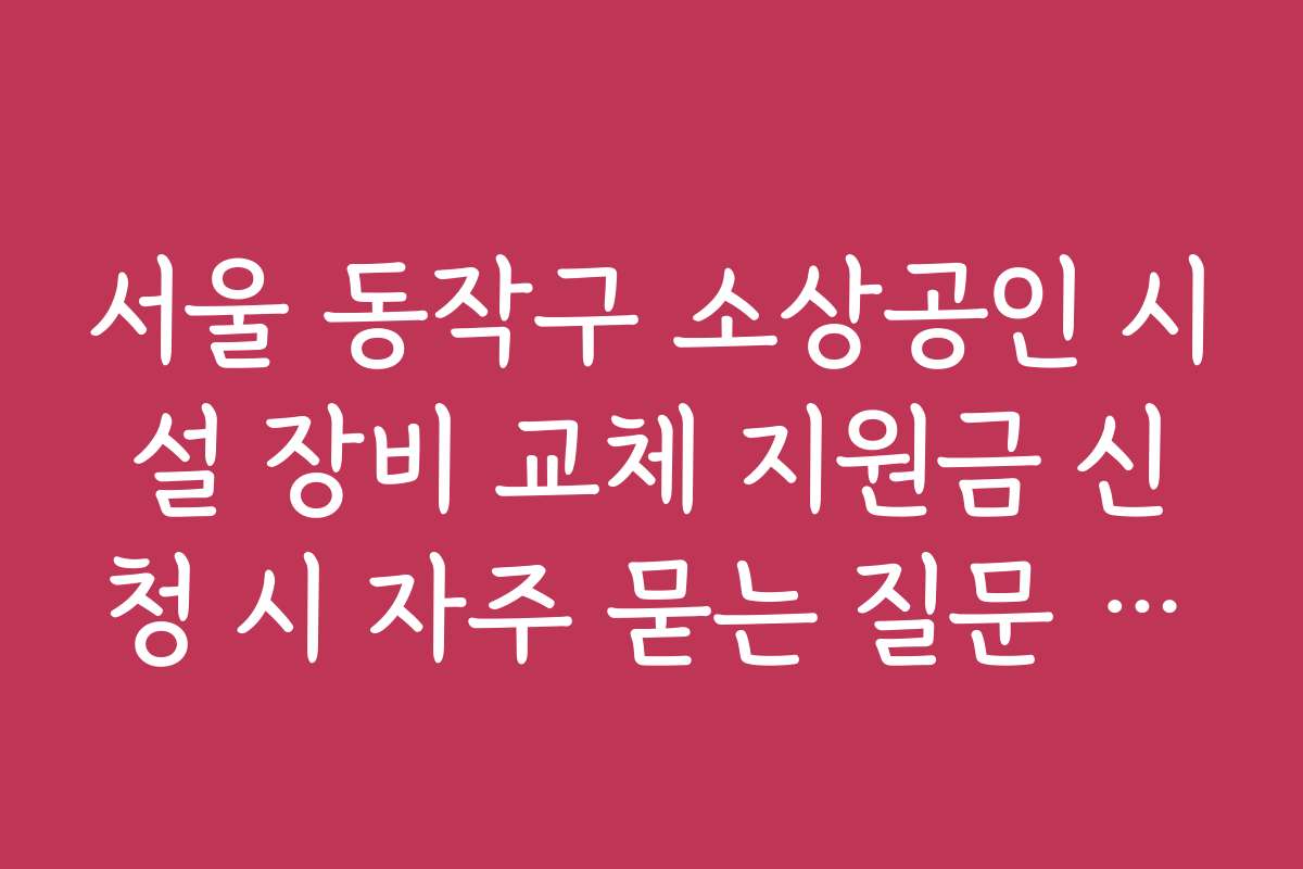 서울 동작구 소상공인 시설 장비 교체 지원금 신청 시 자주 묻는 질문 정리