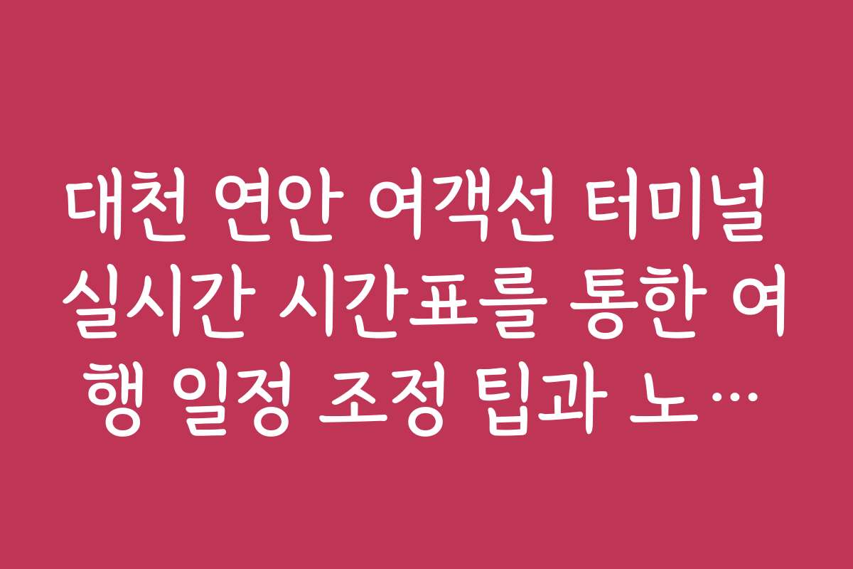 대천 연안 여객선 터미널 실시간 시간표를 통한 여행 일정 조정 팁과 노하우
