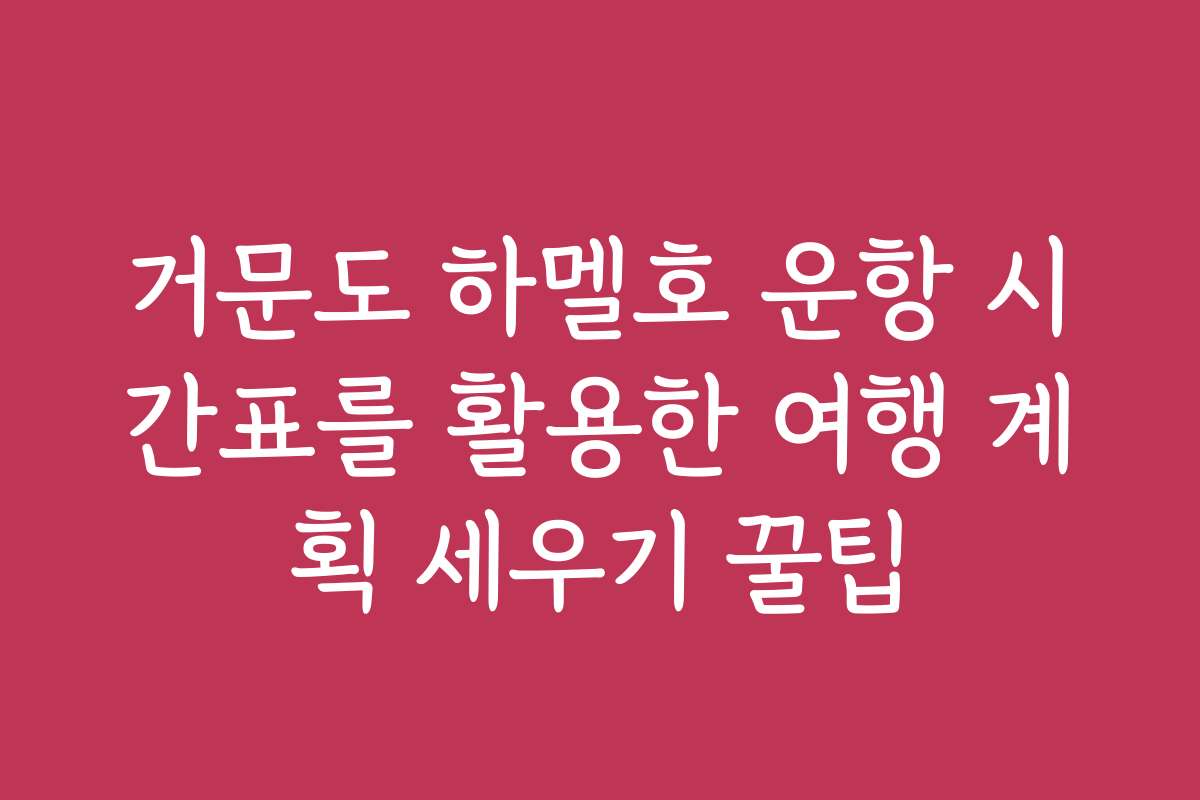 거문도 하멜호 운항 시간표를 활용한 여행 계획 세우기 꿀팁