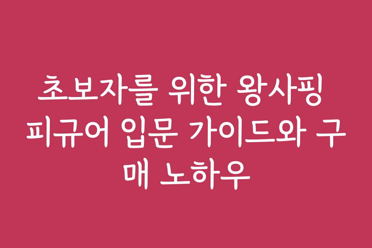 초보자를 위한 왕사핑 피규어 입문 가이드와 구매 노하우