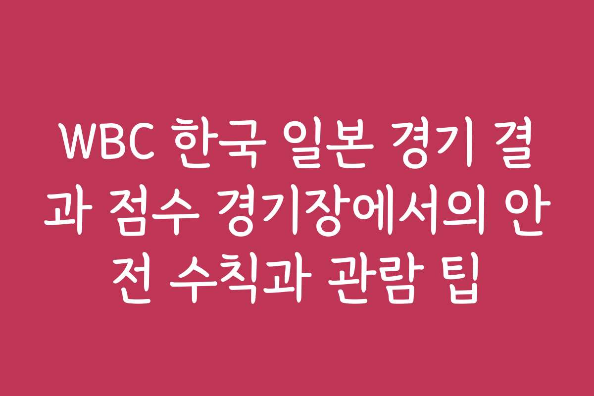 WBC 한국 일본 경기 결과 점수 경기장에서의 안전 수칙과 관람 팁