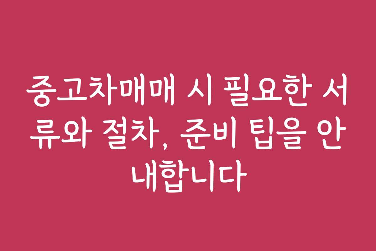 중고차매매 시 필요한 서류와 절차, 준비 팁을 안내합니다