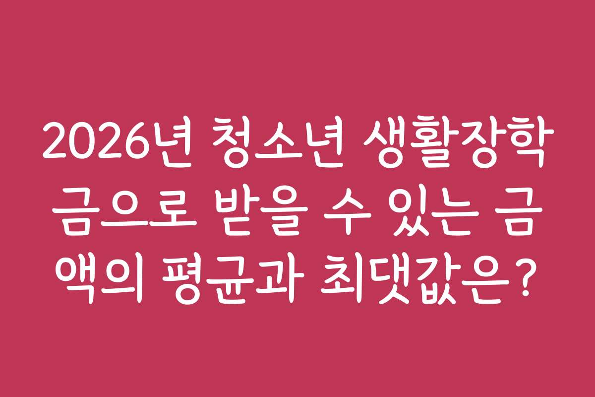 2026년 청소년 생활장학금으로 받을 수 있는 금액의 평균과 최댓값은?