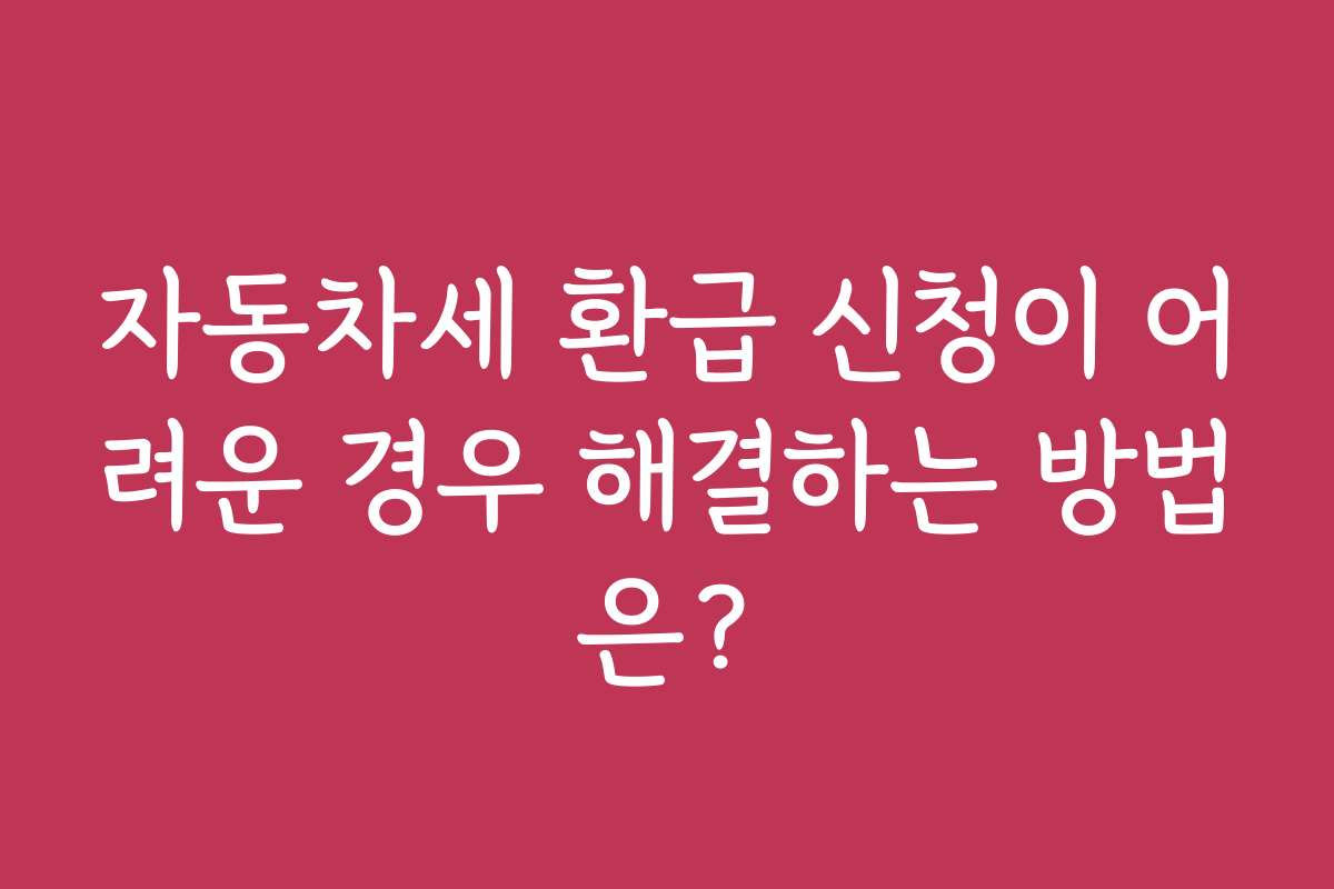 자동차세 환급 신청이 어려운 경우 해결하는 방법은?