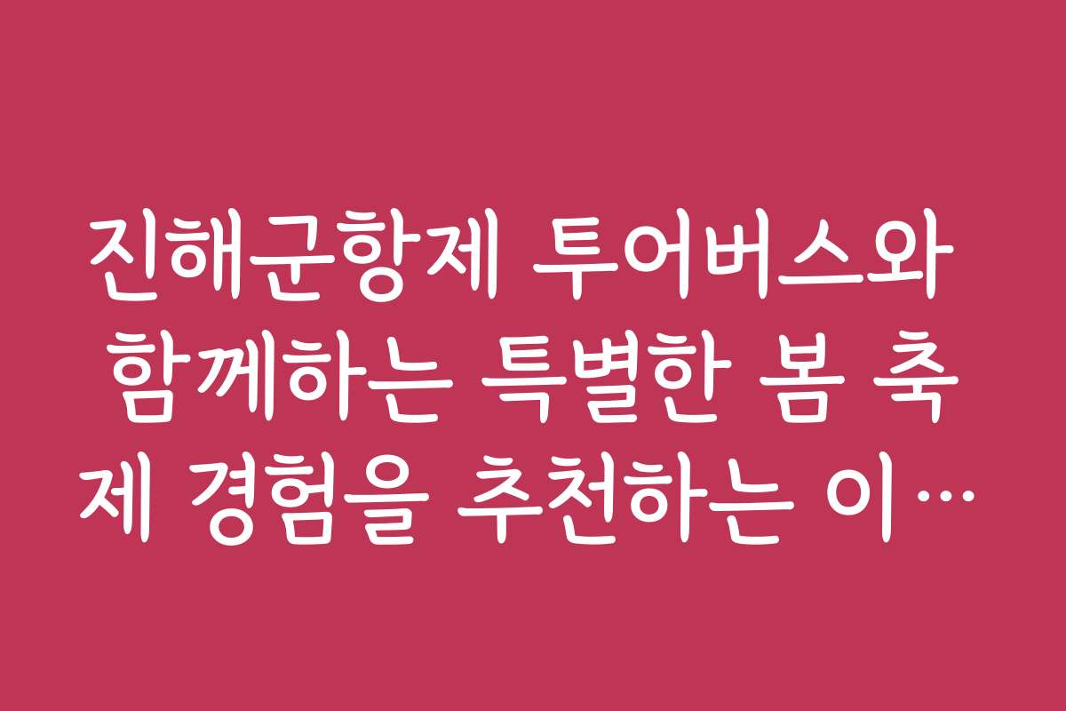 진해군항제 투어버스와 함께하는 특별한 봄 축제 경험을 추천하는 이유는?