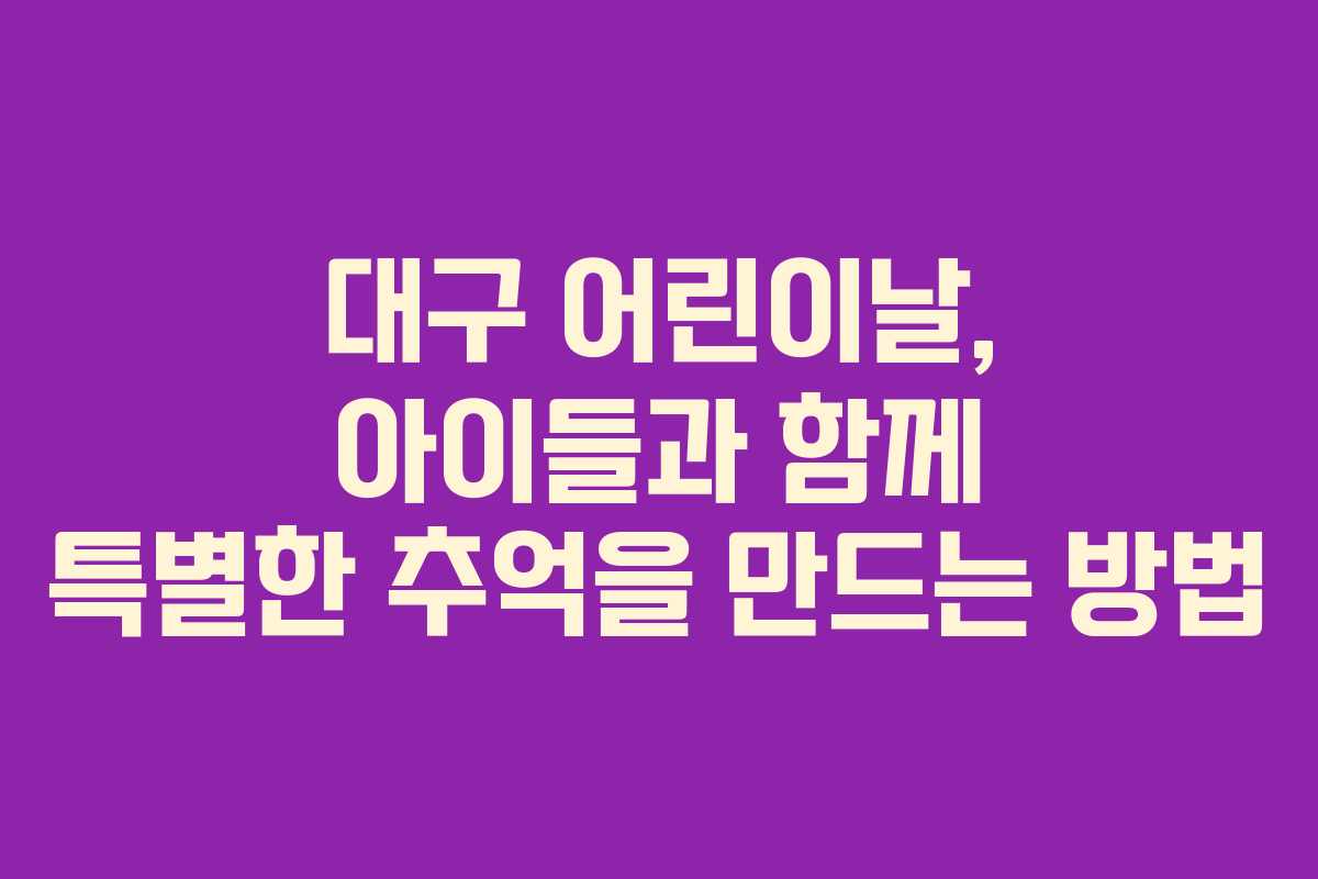 대구 어린이날, 아이들과 함께 특별한 추억을 만드는 방법