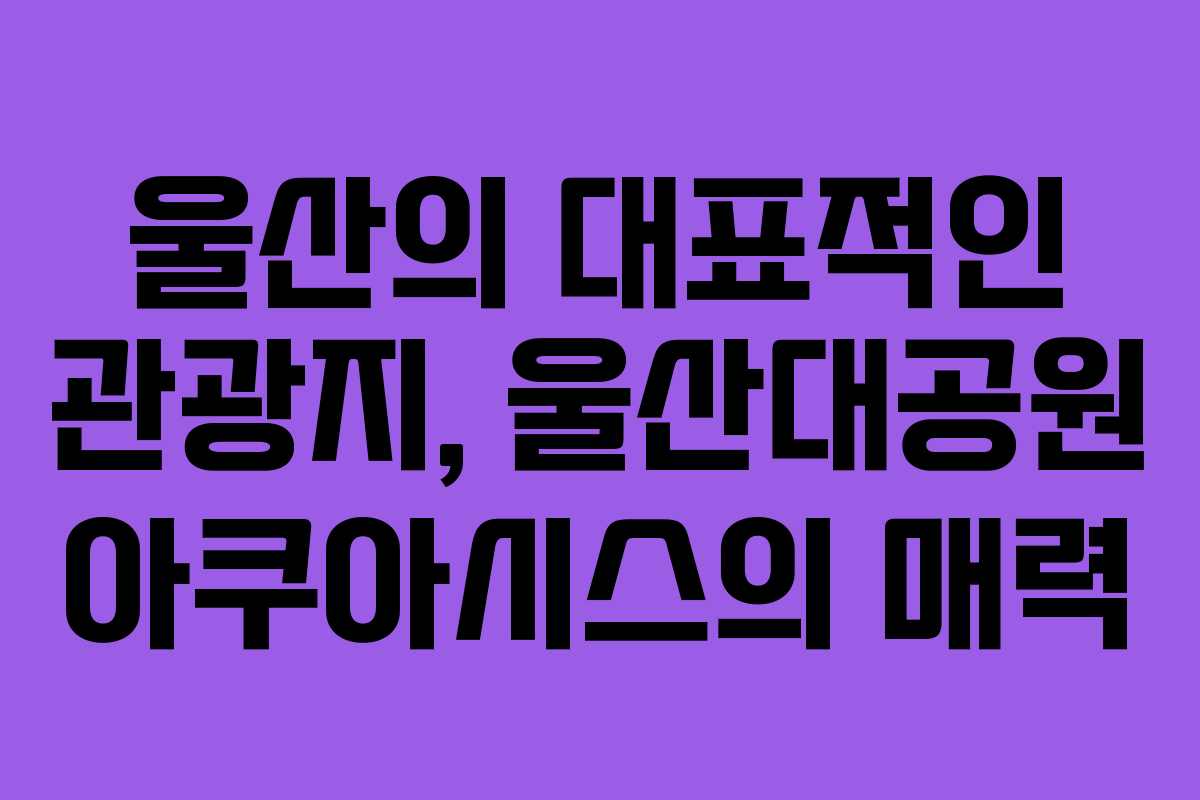 울산의 대표적인 관광지, 울산대공원 아쿠아시스의 매력