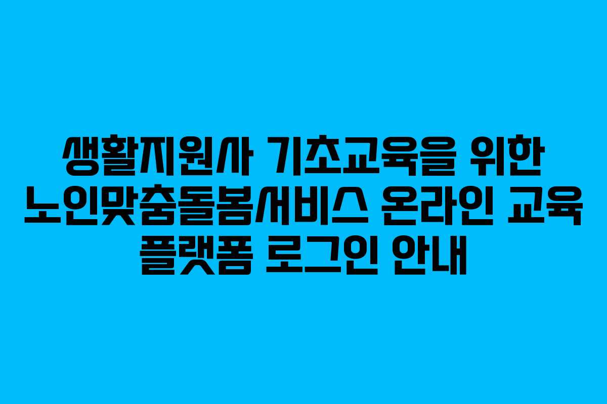 생활지원사 기초교육을 위한 노인맞춤돌봄서비스 온라인 교육 플랫폼 로그인 안내
