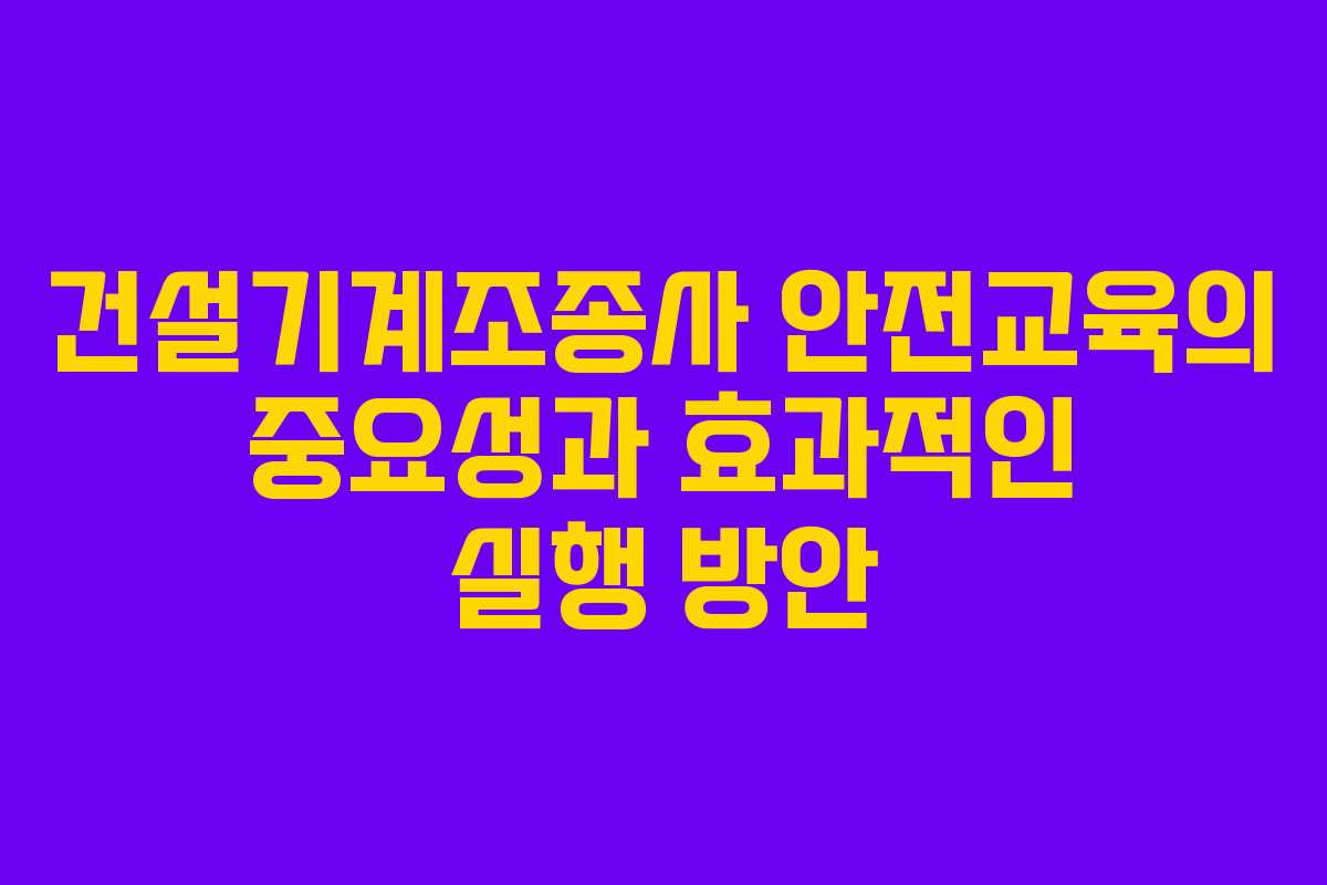 건설기계조종사 안전교육의 중요성과 효과적인 실행 방안