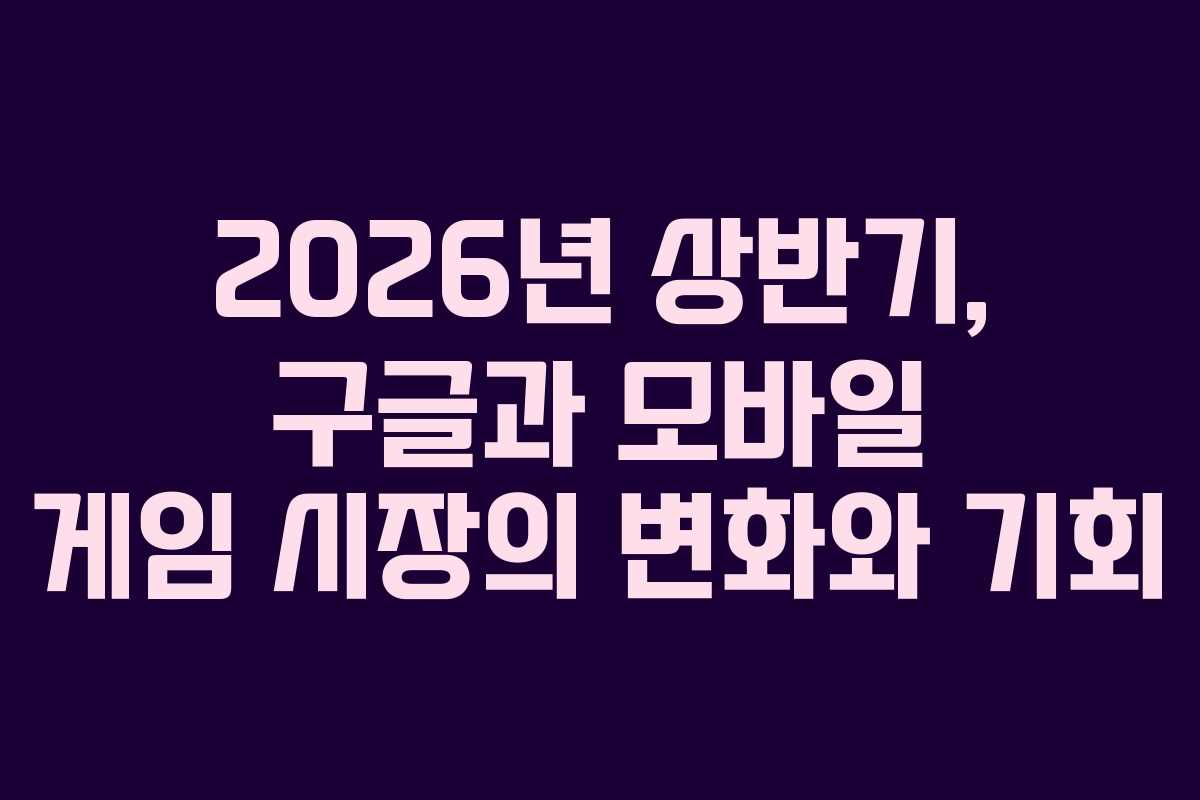 2026년 상반기, 구글과 모바일 게임 시장의 변화와 기회 2026년 상반기, 구글과 모바일 게임 시장의 변화와 기회