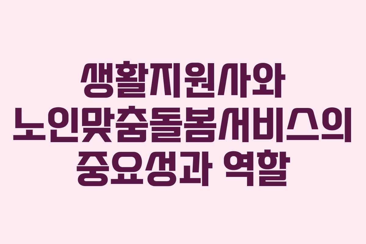 생활지원사와 노인맞춤돌봄서비스의 중요성과 역할