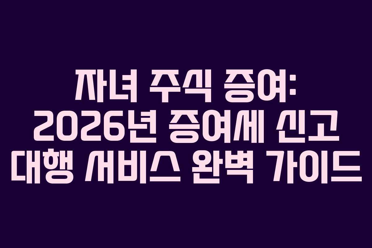 자녀 주식 증여: 2026년 증여세 신고 대행 서비스 완벽 가이드