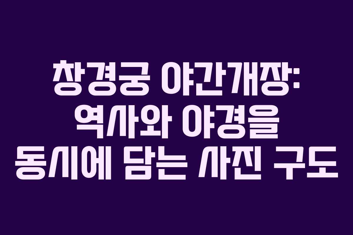창경궁 야간개장: 역사와 야경을 동시에 담는 사진 구도