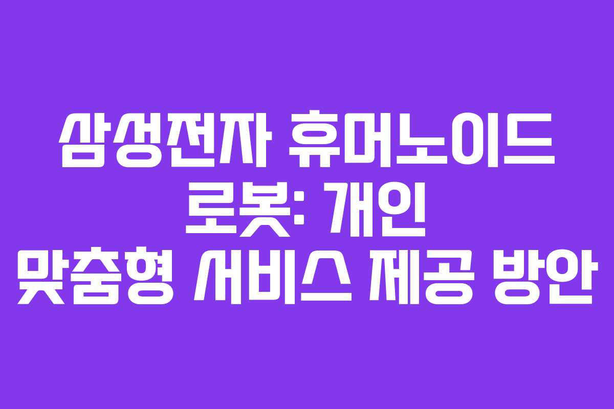 삼성전자 휴머노이드 로봇: 개인 맞춤형 서비스 제공 방안
