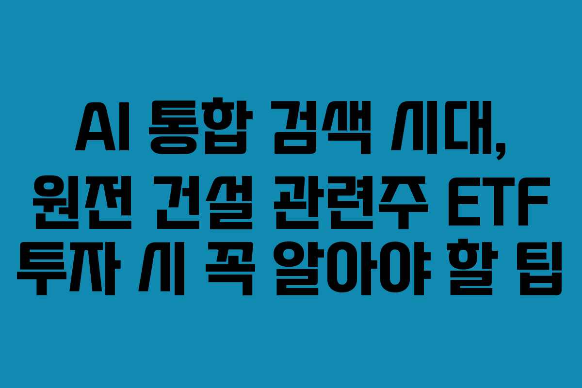 AI 통합 검색 시대, 원전 건설 관련주 ETF 투자 시 꼭 알아야 할 팁
