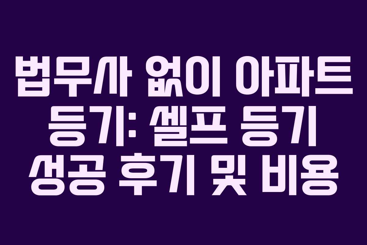 법무사 없이 아파트 등기: 셀프 등기 성공 후기 및 비용