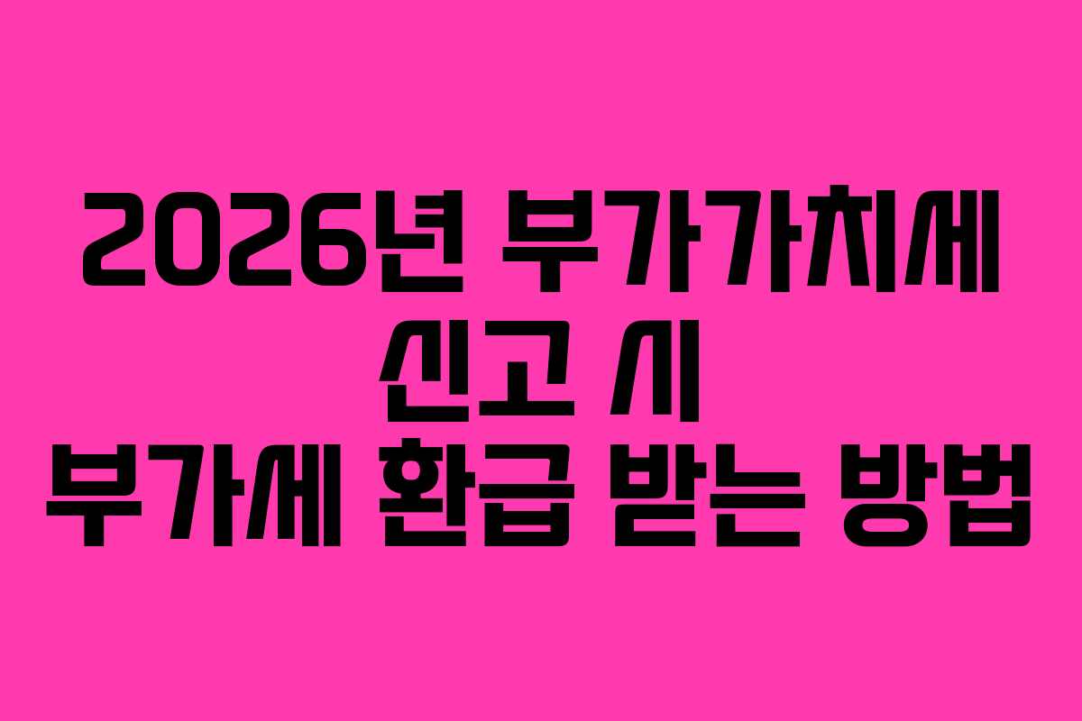 2026년 부가가치세 신고 시 부가세 환급 받는 방법