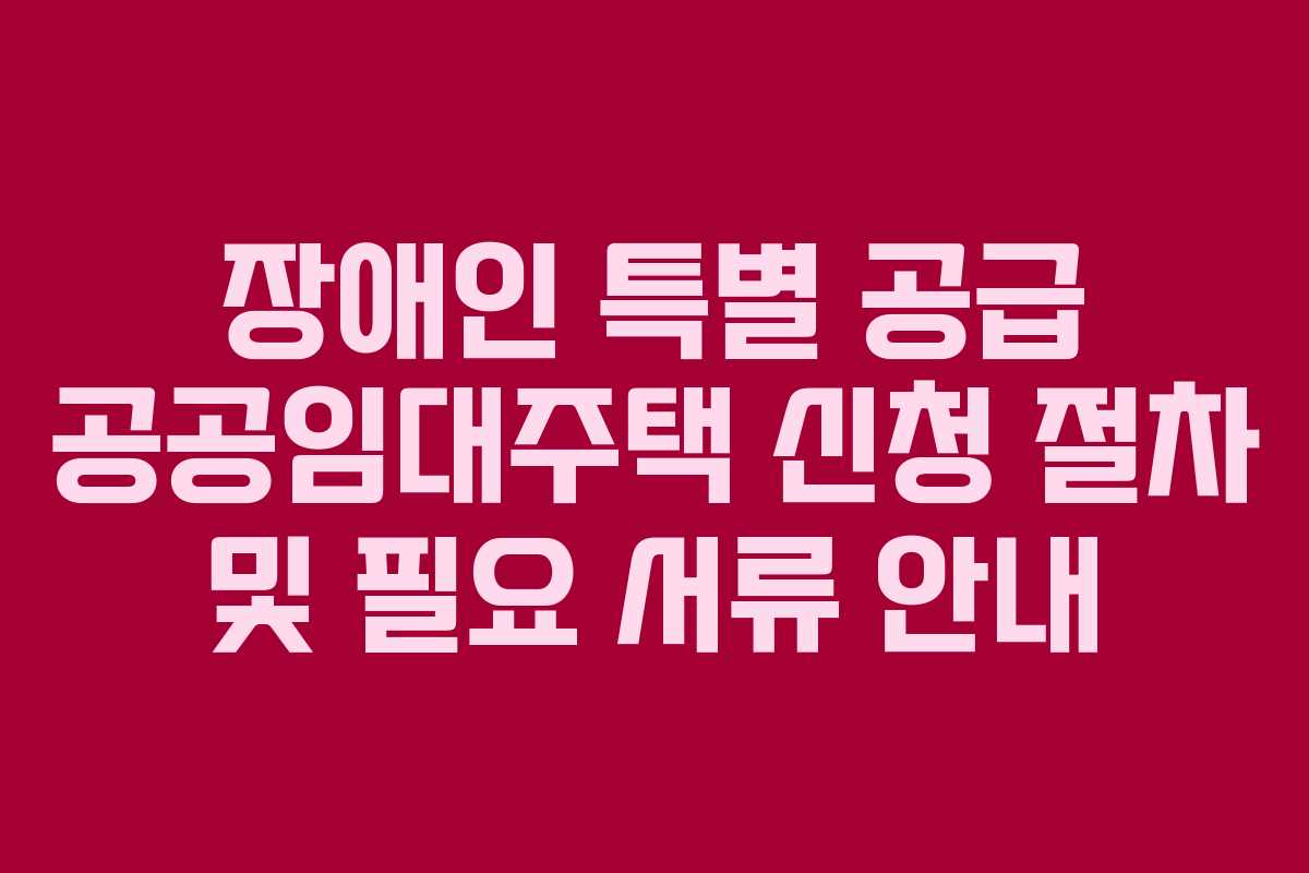 장애인 특별 공급 공공임대주택 신청 절차 및 필요 서류 안내